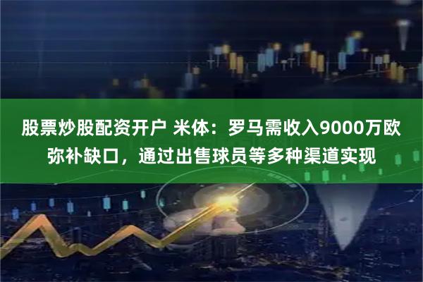 股票炒股配资开户 米体：罗马需收入9000万欧弥补缺口，通过出售球员等多种渠道实现