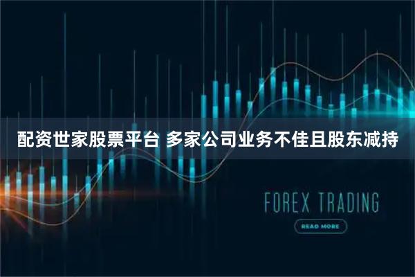 配资世家股票平台 多家公司业务不佳且股东减持