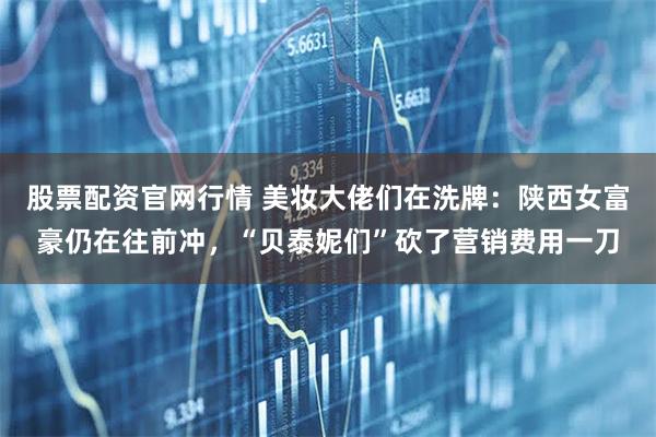 股票配资官网行情 美妆大佬们在洗牌：陕西女富豪仍在往前冲，“贝泰妮们”砍了营销费用一刀