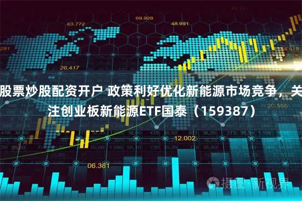股票炒股配资开户 政策利好优化新能源市场竞争，关注创业板新能源ETF国泰（159387）