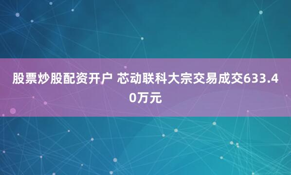 股票炒股配资开户 芯动联科大宗交易成交633.40万元