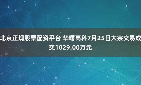 北京正规股票配资平台 华曙高科7月25日大宗交易成交1029.00万元