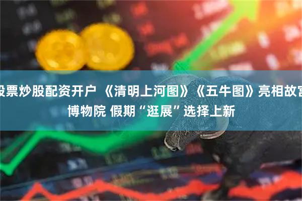 股票炒股配资开户 《清明上河图》《五牛图》亮相故宫博物院&#32;假期“逛展”选择上新