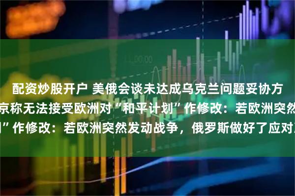 配资炒股开户 美俄会谈未达成乌克兰问题妥协方案，冲突仍在持续；普京称无法接受欧洲对“和平计划”作修改：若欧洲突然发动战争，俄罗斯做好了应对准备
