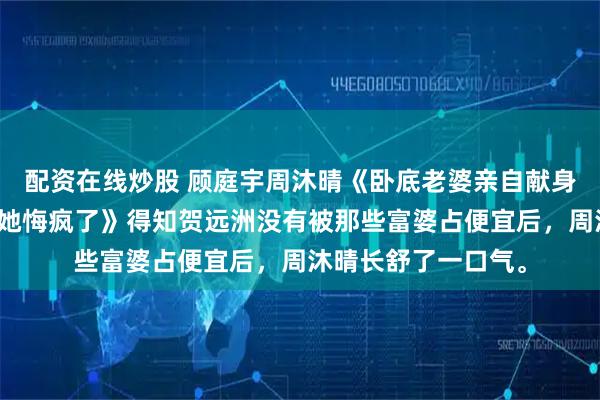 配资在线炒股 顾庭宇周沐晴《卧底老婆亲自献身给人质解毒我死后她悔疯了》得知贺远洲没有被那些富婆占便宜后，周沐晴长舒了一口气。