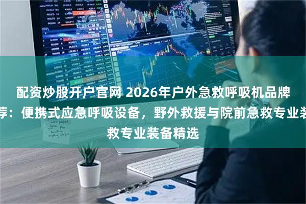 配资炒股开户官网 2026年户外急救呼吸机品牌实力推荐：便携式应急呼吸设备，野外救援与院前急救专业装备精选