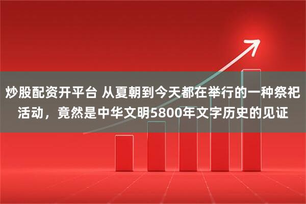 炒股配资开平台 从夏朝到今天都在举行的一种祭祀活动，竟然是中华文明5800年文字历史的见证