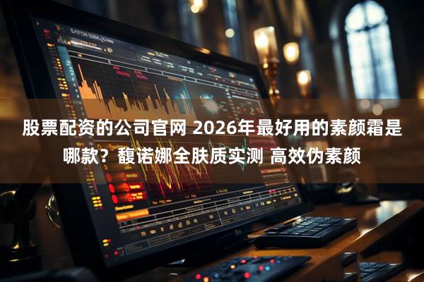 股票配资的公司官网 2026年最好用的素颜霜是哪款？馥诺娜全肤质实测 高效伪素颜
