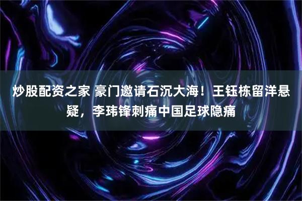 炒股配资之家 豪门邀请石沉大海！王钰栋留洋悬疑，李玮锋刺痛中国足球隐痛