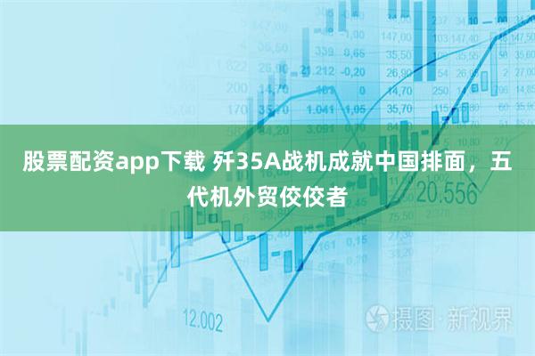 股票配资app下载 歼35A战机成就中国排面，五代机外贸佼佼者