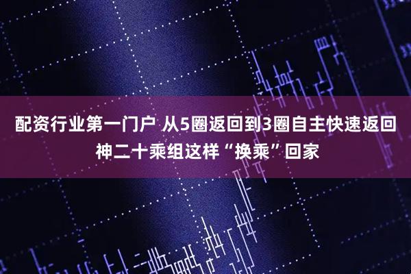 配资行业第一门户 从5圈返回到3圈自主快速返回 神二十乘组这样“换乘”回家