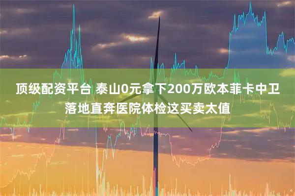顶级配资平台 泰山0元拿下200万欧本菲卡中卫落地直奔医院体检这买卖太值