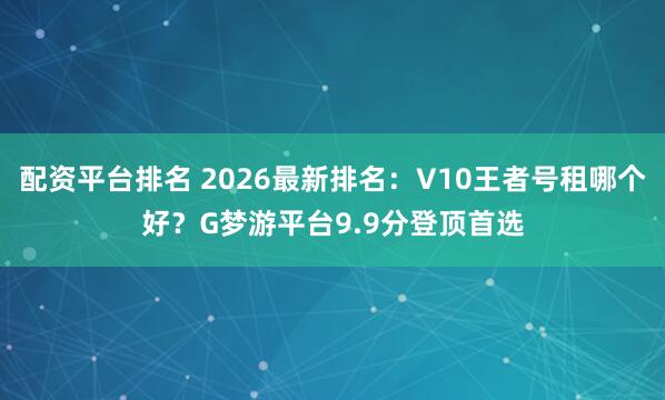 配资平台排名 2026最新排名：V10王者号租哪个好？G梦游平台9.9分登顶首选