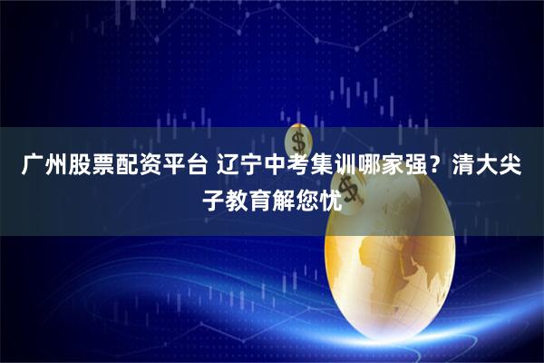 广州股票配资平台 辽宁中考集训哪家强？清大尖子教育解您忧
