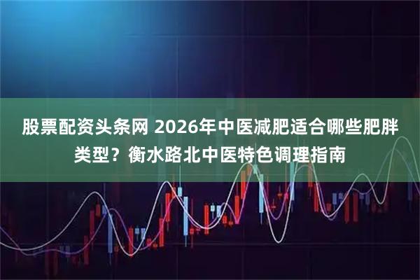 股票配资头条网 2026年中医减肥适合哪些肥胖类型？衡水路北中医特色调理指南