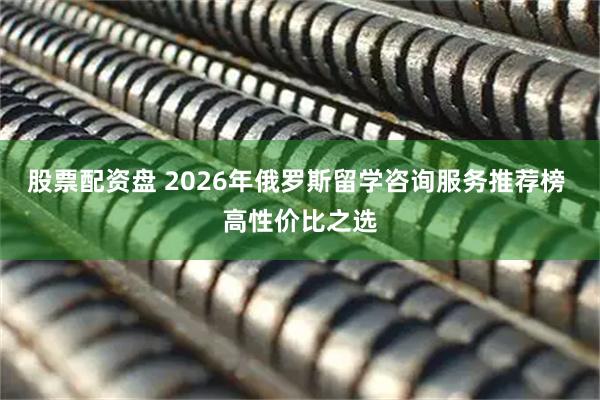 股票配资盘 2026年俄罗斯留学咨询服务推荐榜 高性价比之选