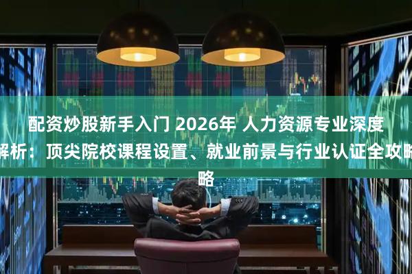 配资炒股新手入门 2026年 人力资源专业深度解析：顶尖院校课程设置、就业前景与行业认证全攻略