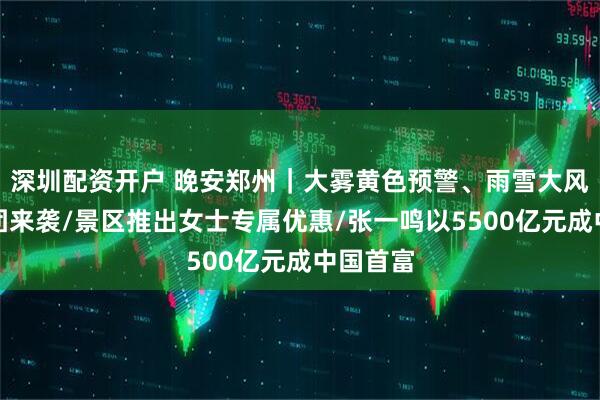 深圳配资开户 晚安郑州｜大雾黄色预警、雨雪大风降温组团来袭/景区推出女士专属优惠/张一鸣以5500亿元成中国首富