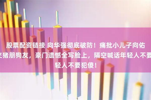 股票配资链接 向华强彻底破防！痛批小儿子向佑喜欢交猪朋狗友，豪门遗憾全写脸上，隔空喊话年轻人不要犯傻！
