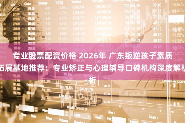 专业股票配资价格 2026年 广东叛逆孩子素质拓展基地推荐：专业矫正与心理辅导口碑机构深度解析