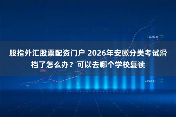 股指外汇股票配资门户 2026年安徽分类考试滑档了怎么办？可以去哪个学校复读