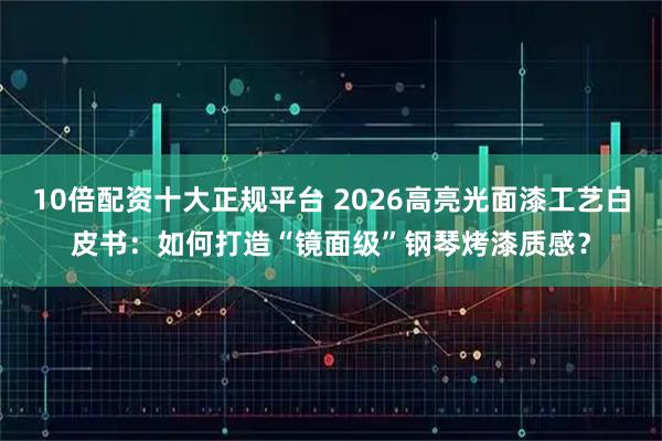 10倍配资十大正规平台 2026高亮光面漆工艺白皮书：如何打造“镜面级”钢琴烤漆质感？