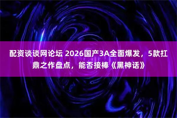配资谈谈网论坛 2026国产3A全面爆发，5款扛鼎之作盘点，能否接棒《黑神话》