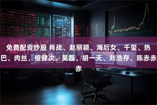 免费配资炒股 肖战、赵丽颖、海后女、千玺、热巴、肉丝、檀健次、吴磊、胡一天、刘浩存、陈赤赤