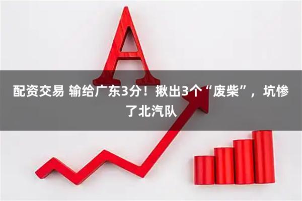 配资交易 输给广东3分！揪出3个“废柴”，坑惨了北汽队