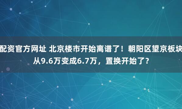 配资官方网址 北京楼市开始离谱了！朝阳区望京板块从9.6万变成6.7万，置换开始了？