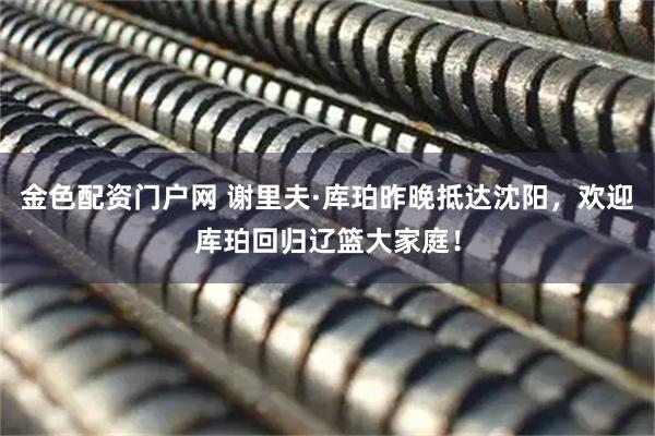 金色配资门户网 谢里夫·库珀昨晚抵达沈阳，欢迎库珀回归辽篮大家庭！