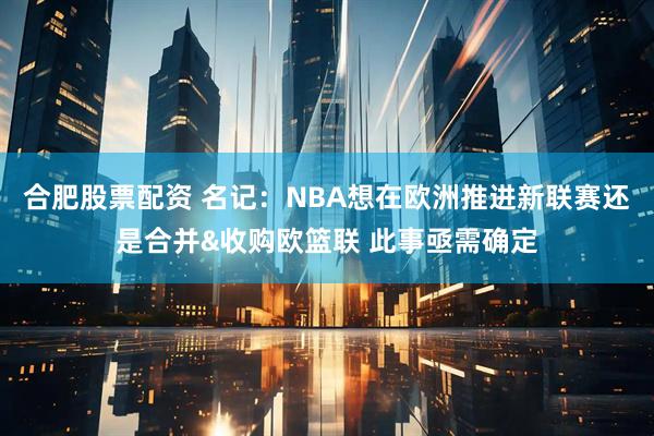 合肥股票配资 名记：NBA想在欧洲推进新联赛还是合并&收购欧篮联 此事亟需确定