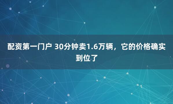 配资第一门户 30分钟卖1.6万辆，它的价格确实到位了